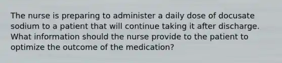 The nurse is preparing to administer a daily dose of docusate sodium to a patient that will continue taking it after discharge. What information should the nurse provide to the patient to optimize the outcome of the medication?