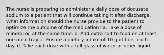 The nurse is preparing to administer a daily dose of docusate sodium to a patient that will continue taking it after discharge. What information should the nurse provide to the patient to optimize the outcome of the medication? a. Take a dose of mineral oil at the same time. b. Add extra salt to food on at least one meal tray. c. Ensure a dietary intake of 10 g of fiber each day. d. Take each dose with a full glass of water or other liquid.