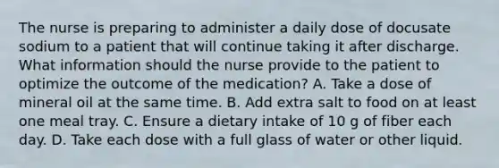 The nurse is preparing to administer a daily dose of docusate sodium to a patient that will continue taking it after discharge. What information should the nurse provide to the patient to optimize the outcome of the medication? A. Take a dose of mineral oil at the same time. B. Add extra salt to food on at least one meal tray. C. Ensure a dietary intake of 10 g of fiber each day. D. Take each dose with a full glass of water or other liquid.