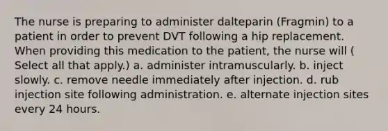 The nurse is preparing to administer dalteparin (Fragmin) to a patient in order to prevent DVT following a hip replacement. When providing this medication to the patient, the nurse will ( Select all that apply.) a. administer intramuscularly. b. inject slowly. c. remove needle immediately after injection. d. rub injection site following administration. e. alternate injection sites every 24 hours.