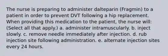 The nurse is preparing to administer dalteparin (Fragmin) to a patient in order to prevent DVT following a hip replacement. When providing this medication to the patient, the nurse will: (Select all that apply.) a. administer intramuscularly. b. inject slowly. c. remove needle immediately after injection. d. rub injection site following administration. e. alternate injection sites every 24 hours.