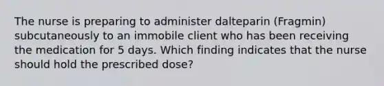 The nurse is preparing to administer dalteparin (Fragmin) subcutaneously to an immobile client who has been receiving the medication for 5 days. Which finding indicates that the nurse should hold the prescribed dose?