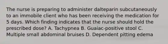 The nurse is preparing to administer dalteparin subcutaneously to an immobile client who has been receiving the medication for 5 days. Which finding indicates that the nurse should hold the prescribed dose? A. Tachypnea B. Guaiac-positive stool C. Multiple small abdominal bruises D. Dependent pitting edema