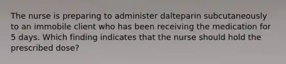 The nurse is preparing to administer dalteparin subcutaneously to an immobile client who has been receiving the medication for 5 days. Which finding indicates that the nurse should hold the prescribed dose?