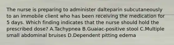 The nurse is preparing to administer dalteparin subcutaneously to an immobile client who has been receiving the medication for 5 days. Which finding indicates that the nurse should hold the prescribed dose? A.Tachypnea B.Guaiac-positive stool C.Multiple small abdominal bruises D.Dependent pitting edema