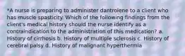 *A nurse is preparing to administer dantrolene to a client who has muscle spasticity. Which of the following findings from the client's medical history should the nurse identify as a contraindication to the administration of this medication? a. History of cirrhosis b. History of multiple sclerosis c. History of cerebral palsy d. History of malignant hyperthermia