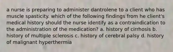 a nurse is preparing to administer dantrolene to a client who has muscle spasticity. which of the following findings from he client's medical history should the nurse identify as a contraindication to the administration of the medication? a. history of cirrhosis b. history of multiple sclerosis c. history of cerebral palsy d. history of malignant hyperthermia