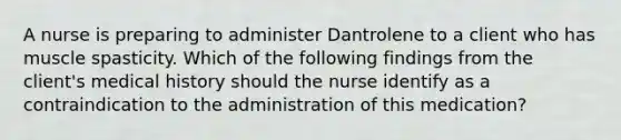 A nurse is preparing to administer Dantrolene to a client who has muscle spasticity. Which of the following findings from the client's medical history should the nurse identify as a contraindication to the administration of this medication?