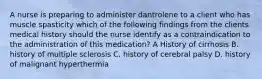 A nurse is preparing to administer dantrolene to a client who has muscle spasticity which of the following findings from the clients medical history should the nurse identify as a contraindication to the administration of this medication? A History of cirrhosis B. history of multiple sclerosis C. history of cerebral palsy D. history of malignant hyperthermia