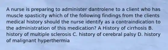 A nurse is preparing to administer dantrolene to a client who has muscle spasticity which of the following findings from the clients medical history should the nurse identify as a contraindication to the administration of this medication? A History of cirrhosis B. history of multiple sclerosis C. history of cerebral palsy D. history of malignant hyperthermia