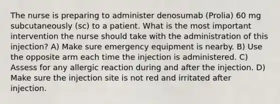 The nurse is preparing to administer denosumab (Prolia) 60 mg subcutaneously (sc) to a patient. What is the most important intervention the nurse should take with the administration of this injection? A) Make sure emergency equipment is nearby. B) Use the opposite arm each time the injection is administered. C) Assess for any allergic reaction during and after the injection. D) Make sure the injection site is not red and irritated after injection.