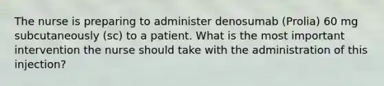 The nurse is preparing to administer denosumab (Prolia) 60 mg subcutaneously (sc) to a patient. What is the most important intervention the nurse should take with the administration of this injection?