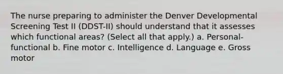 The nurse preparing to administer the Denver Developmental Screening Test II (DDST-II) should understand that it assesses which functional areas? (Select all that apply.) a. Personal-functional b. Fine motor c. Intelligence d. Language e. Gross motor