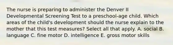 The nurse is preparing to administer the Denver II Developmental Screening Test to a preschool-age child. Which areas of the child's development should the nurse explain to the mother that this test measures? Select all that apply. A. social B. language C. fine motor D. intelligence E. gross motor skills