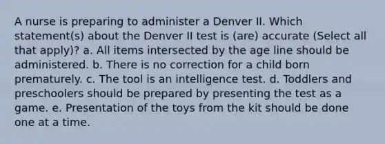 A nurse is preparing to administer a Denver II. Which statement(s) about the Denver II test is (are) accurate (Select all that apply)? a. All items intersected by the age line should be administered. b. There is no correction for a child born prematurely. c. The tool is an intelligence test. d. Toddlers and preschoolers should be prepared by presenting the test as a game. e. Presentation of the toys from the kit should be done one at a time.