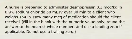 A nurse is preparing to administer desmopressin 0.3 mcg/kg in 0.9% sodium chloride 50 mL IV over 30 min to a client who weighs 154 lb. How many mcg of medication should the client receive? (Fill in the blank with the numeric value only, round the answer to the nearest whole number, and use a leading zero if applicable. Do not use a trailing zero.)