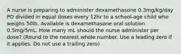 A nurse is preparing to administer dexamethasone 0.3mg/kg/day PO divided in equal doses every 12hr to a school-age child who weighs 50lb. Available is dexamethasone oral solution 0.5mg/5mL. How many mL should the nurse administer per dose? (Round to the nearest whole number. Use a leading zero if it applies. Do not use a trailing zero)