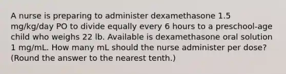 A nurse is preparing to administer dexamethasone 1.5 mg/kg/day PO to divide equally every 6 hours to a preschool-age child who weighs 22 lb. Available is dexamethasone oral solution 1 mg/mL. How many mL should the nurse administer per dose? (Round the answer to the nearest tenth.)