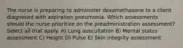 The nurse is preparing to administer dexamethasone to a client diagnosed with aspiration pneumonia. Which assessments should the nurse prioritize on the preadministration assessment? Select all that apply. A) Lung auscultation B) Mental status assessment C) Height D) Pulse E) Skin integrity assessment