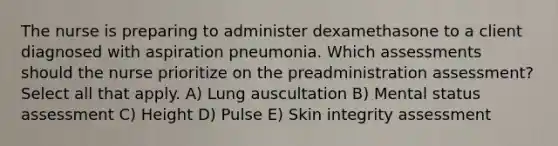 The nurse is preparing to administer dexamethasone to a client diagnosed with aspiration pneumonia. Which assessments should the nurse prioritize on the preadministration assessment? Select all that apply. A) Lung auscultation B) Mental status assessment C) Height D) Pulse E) Skin integrity assessment