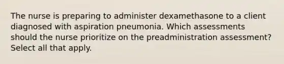 The nurse is preparing to administer dexamethasone to a client diagnosed with aspiration pneumonia. Which assessments should the nurse prioritize on the preadministration assessment? Select all that apply.