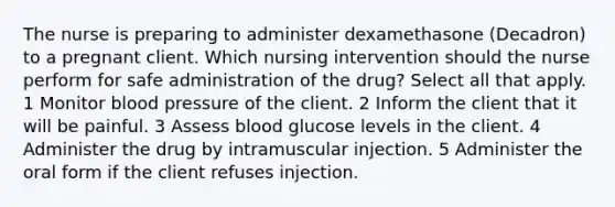 The nurse is preparing to administer dexamethasone (Decadron) to a pregnant client. Which nursing intervention should the nurse perform for safe administration of the drug? Select all that apply. 1 Monitor blood pressure of the client. 2 Inform the client that it will be painful. 3 Assess blood glucose levels in the client. 4 Administer the drug by intramuscular injection. 5 Administer the oral form if the client refuses injection.