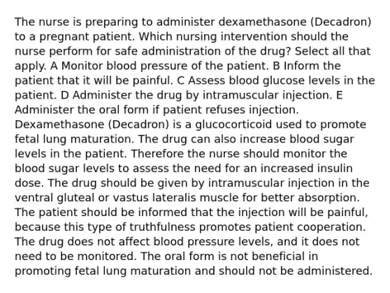 The nurse is preparing to administer dexamethasone (Decadron) to a pregnant patient. Which nursing intervention should the nurse perform for safe administration of the drug? Select all that apply. A Monitor blood pressure of the patient. B Inform the patient that it will be painful. C Assess blood glucose levels in the patient. D Administer the drug by intramuscular injection. E Administer the oral form if patient refuses injection. Dexamethasone (Decadron) is a glucocorticoid used to promote fetal lung maturation. The drug can also increase blood sugar levels in the patient. Therefore the nurse should monitor the blood sugar levels to assess the need for an increased insulin dose. The drug should be given by intramuscular injection in the ventral gluteal or vastus lateralis muscle for better absorption. The patient should be informed that the injection will be painful, because this type of truthfulness promotes patient cooperation. The drug does not affect blood pressure levels, and it does not need to be monitored. The oral form is not beneficial in promoting fetal lung maturation and should not be administered.