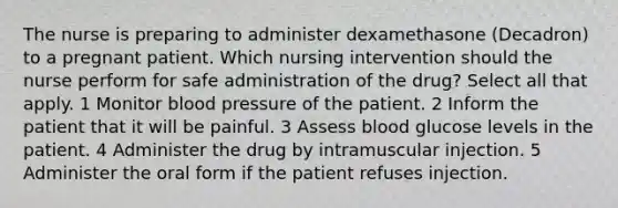 The nurse is preparing to administer dexamethasone (Decadron) to a pregnant patient. Which nursing intervention should the nurse perform for safe administration of the drug? Select all that apply. 1 Monitor blood pressure of the patient. 2 Inform the patient that it will be painful. 3 Assess blood glucose levels in the patient. 4 Administer the drug by intramuscular injection. 5 Administer the oral form if the patient refuses injection.