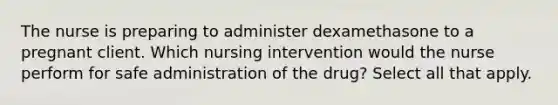 The nurse is preparing to administer dexamethasone to a pregnant client. Which nursing intervention would the nurse perform for safe administration of the drug? Select all that apply.