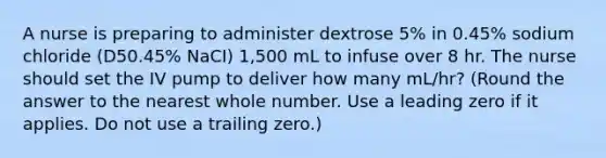 A nurse is preparing to administer dextrose 5% in 0.45% sodium chloride (D50.45% NaCI) 1,500 mL to infuse over 8 hr. The nurse should set the IV pump to deliver how many mL/hr? (Round the answer to the nearest whole number. Use a leading zero if it applies. Do not use a trailing zero.)