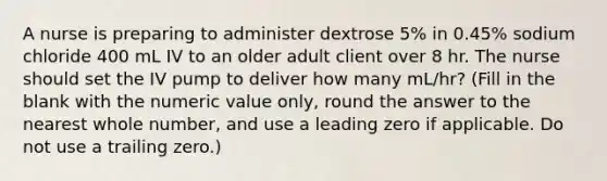 A nurse is preparing to administer dextrose 5% in 0.45% sodium chloride 400 mL IV to an older adult client over 8 hr. The nurse should set the IV pump to deliver how many mL/hr? (Fill in the blank with the numeric value only, round the answer to the nearest whole number, and use a leading zero if applicable. Do not use a trailing zero.)