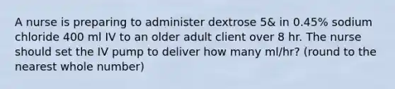 A nurse is preparing to administer dextrose 5& in 0.45% sodium chloride 400 ml IV to an older adult client over 8 hr. The nurse should set the IV pump to deliver how many ml/hr? (round to the nearest whole number)