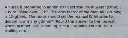 A nurse is preparing to administer dextrose 5% in water (D5W) 1 L IV to infuse over 12 hr. The drop factor of the manual IV tubing is 15 gtt/mL. The nurse should set the manual IV infusion to deliver how many gtt/min? (Round the answer to the nearest whole number. Use a leading zero if it applies. Do not use a trailing zero.)