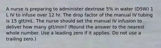 A nurse is preparing to administer dextrose 5% in water (D5W) 1 L IV to infuse over 12 hr. The drop factor of the manual IV tubing is 15 gtt/mL. The nurse should set the manual IV infusion to deliver how many gtt/min? (Round the answer to the nearest whole number. Use a leading zero if it applies. Do not use a trailing zero.)