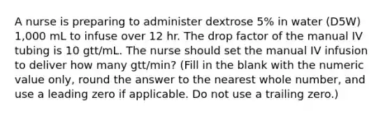 A nurse is preparing to administer dextrose 5% in water (D5W) 1,000 mL to infuse over 12 hr. The drop factor of the manual IV tubing is 10 gtt/mL. The nurse should set the manual IV infusion to deliver how many gtt/min? (Fill in the blank with the numeric value only, round the answer to the nearest whole number, and use a leading zero if applicable. Do not use a trailing zero.)