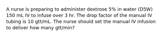 A nurse is preparing to administer dextrose 5% in water (D5W) 150 mL IV to infuse over 3 hr. The drop factor of the manual IV tubing is 10 gtt/mL. The nurse should set the manual IV infusion to deliver how many gtt/min?