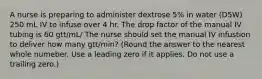 A nurse is preparing to administer dextrose 5% in water (D5W) 250 mL IV to infuse over 4 hr. The drop factor of the manual IV tubing is 60 gtt/mL/ The nurse should set the manual IV infustion to deliver how many gtt/min? (Round the answer to the nearest whole numeber. Use a leading zero if it applies. Do not use a trailing zero.)