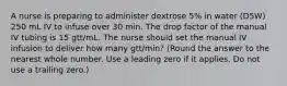 A nurse is preparing to administer dextrose 5% in water (D5W) 250 mL IV to infuse over 30 min. The drop factor of the manual IV tubing is 15 gtt/mL. The nurse should set the manual IV infusion to deliver how many gtt/min? (Round the answer to the nearest whole number. Use a leading zero if it applies. Do not use a trailing zero.)