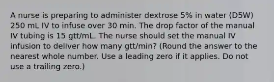 A nurse is preparing to administer dextrose 5% in water (D5W) 250 mL IV to infuse over 30 min. The drop factor of the manual IV tubing is 15 gtt/mL. The nurse should set the manual IV infusion to deliver how many gtt/min? (Round the answer to the nearest whole number. Use a leading zero if it applies. Do not use a trailing zero.)