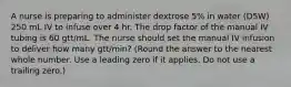 A nurse is preparing to administer dextrose 5% in water (D5W) 250 mL IV to infuse over 4 hr. The drop factor of the manual IV tubing is 60 gtt/mL. The nurse should set the manual IV infusion to deliver how many gtt/min? (Round the answer to the nearest whole number. Use a leading zero if it applies. Do not use a trailing zero.)