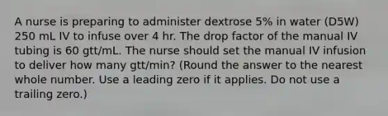 A nurse is preparing to administer dextrose 5% in water (D5W) 250 mL IV to infuse over 4 hr. The drop factor of the manual IV tubing is 60 gtt/mL. The nurse should set the manual IV infusion to deliver how many gtt/min? (Round the answer to the nearest whole number. Use a leading zero if it applies. Do not use a trailing zero.)