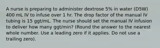 A nurse is preparing to administer dextrose 5% in water (D5W) 400 mL IV to infuse over 1 hr. The drop factor of the manual IV tubing is 15 ggt/mL. The nurse should set the manual IV infusion to deliver how many ggt/min? (Round the answer to the nearest whole number. Use a leading zero if it applies. Do not use a trailing zero).