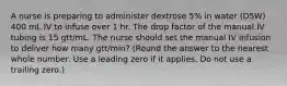 A nurse is preparing to administer dextrose 5% in water (D5W) 400 mL IV to infuse over 1 hr. The drop factor of the manual IV tubing is 15 gtt/mL. The nurse should set the manual IV infusion to deliver how many gtt/min? (Round the answer to the nearest whole number. Use a leading zero if it applies. Do not use a trailing zero.)