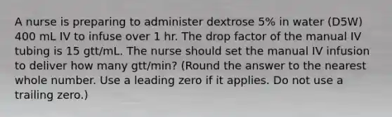 A nurse is preparing to administer dextrose 5% in water (D5W) 400 mL IV to infuse over 1 hr. The drop factor of the manual IV tubing is 15 gtt/mL. The nurse should set the manual IV infusion to deliver how many gtt/min? (Round the answer to the nearest whole number. Use a leading zero if it applies. Do not use a trailing zero.)