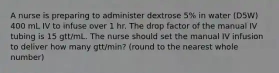 A nurse is preparing to administer dextrose 5% in water (D5W) 400 mL IV to infuse over 1 hr. The drop factor of the manual IV tubing is 15 gtt/mL. The nurse should set the manual IV infusion to deliver how many gtt/min? (round to the nearest whole number)