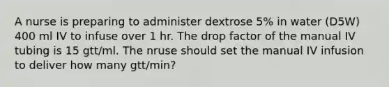 A nurse is preparing to administer dextrose 5% in water (D5W) 400 ml IV to infuse over 1 hr. The drop factor of the manual IV tubing is 15 gtt/ml. The nruse should set the manual IV infusion to deliver how many gtt/min?