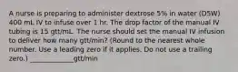 A nurse is preparing to administer dextrose 5% in water (D5W) 400 mL IV to infuse over 1 hr. The drop factor of the manual IV tubing is 15 gtt/mL. The nurse should set the manual IV infusion to deliver how many gtt/min? (Round to the nearest whole number. Use a leading zero if it applies. Do not use a trailing zero.) _____________gtt/min