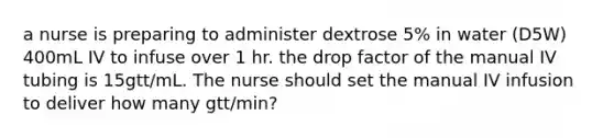 a nurse is preparing to administer dextrose 5% in water (D5W) 400mL IV to infuse over 1 hr. the drop factor of the manual IV tubing is 15gtt/mL. The nurse should set the manual IV infusion to deliver how many gtt/min?