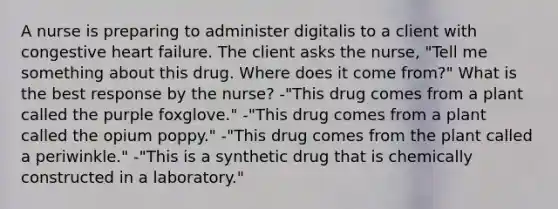 A nurse is preparing to administer digitalis to a client with congestive heart failure. The client asks the nurse, "Tell me something about this drug. Where does it come from?" What is the best response by the nurse? -"This drug comes from a plant called the purple foxglove." -"This drug comes from a plant called the opium poppy." -"This drug comes from the plant called a periwinkle." -"This is a synthetic drug that is chemically constructed in a laboratory."