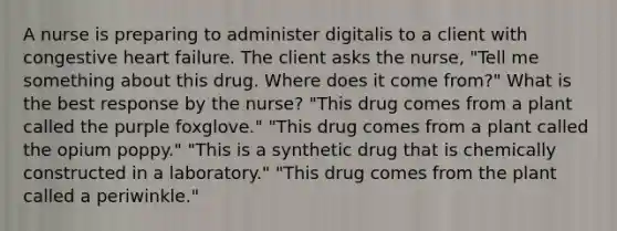 A nurse is preparing to administer digitalis to a client with congestive heart failure. The client asks the nurse, "Tell me something about this drug. Where does it come from?" What is the best response by the nurse? "This drug comes from a plant called the purple foxglove." "This drug comes from a plant called the opium poppy." "This is a synthetic drug that is chemically constructed in a laboratory." "This drug comes from the plant called a periwinkle."